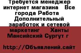  Требуется менеджер интернет-магазина - Все города Работа » Дополнительный заработок и сетевой маркетинг   . Ханты-Мансийский,Сургут г.